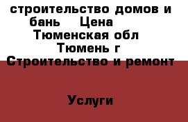 строительство домов и бань  › Цена ­ 100 - Тюменская обл., Тюмень г. Строительство и ремонт » Услуги   